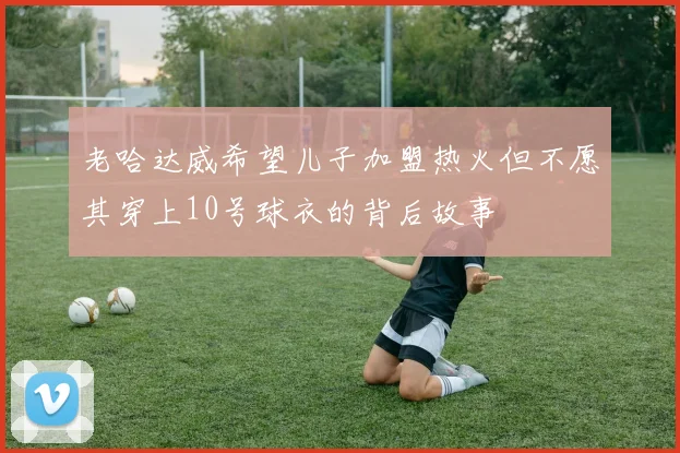 老哈达威希望儿子加盟热火但不愿其穿上10号球衣的背后故事