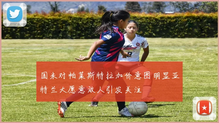 国米对帕莱斯特拉加价意图明显亚特兰大愿意放人引发关注