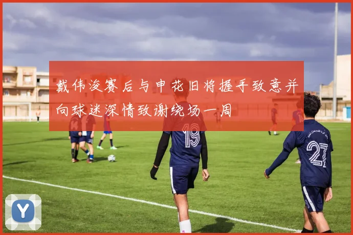 戴伟浚赛后与申花旧将握手致意并向球迷深情致谢绕场一周