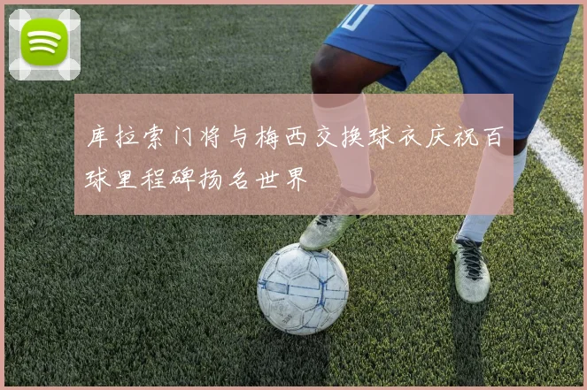 库拉索门将与梅西交换球衣庆祝百球里程碑扬名世界