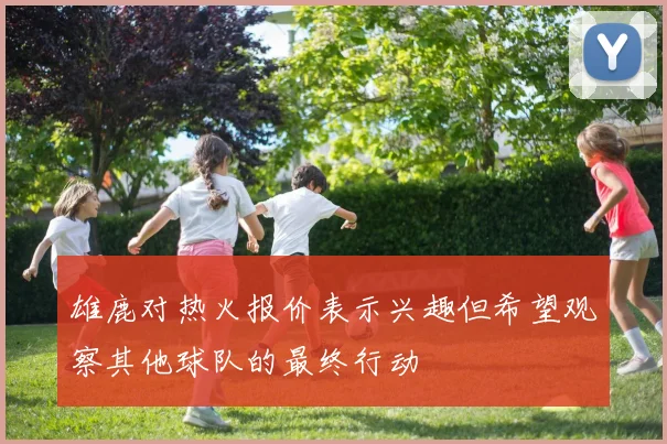 雄鹿对热火报价表示兴趣但希望观察其他球队的最终行动