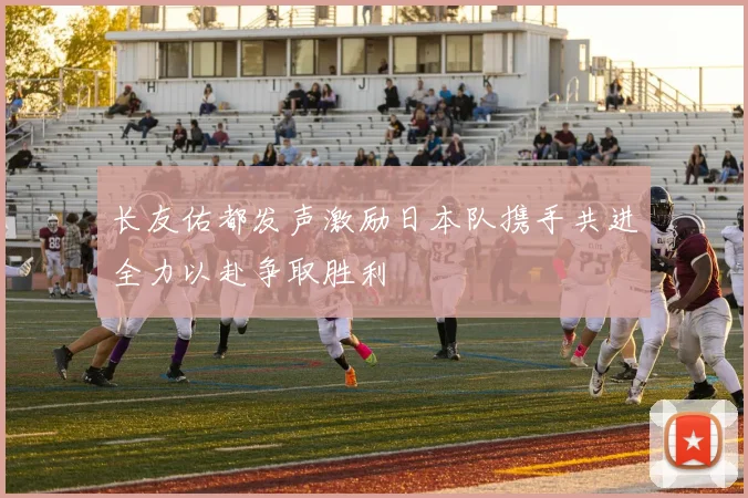 长友佑都发声激励日本队携手共进全力以赴争取胜利