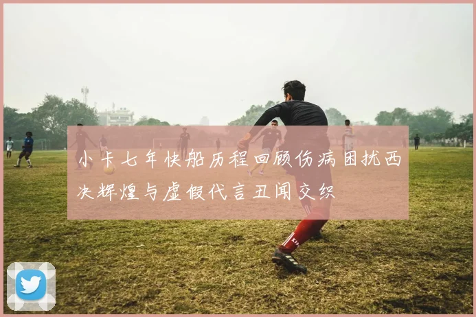 小卡七年快船历程回顾伤病困扰西决辉煌与虚假代言丑闻交织