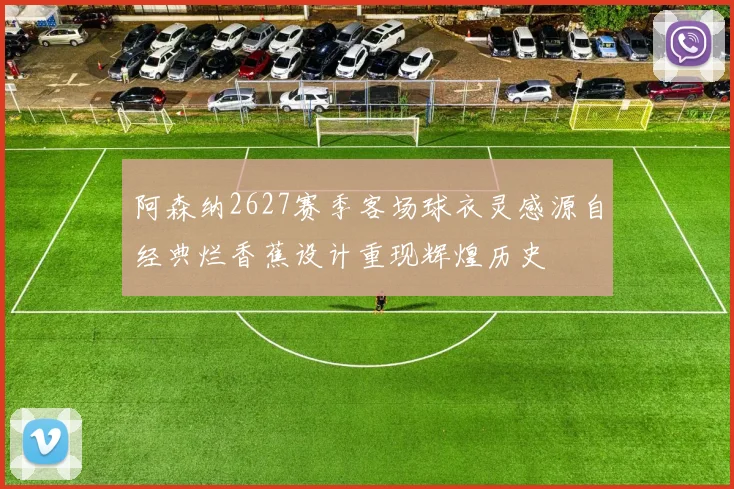 阿森纳2627赛季客场球衣灵感源自经典烂香蕉设计重现辉煌历史