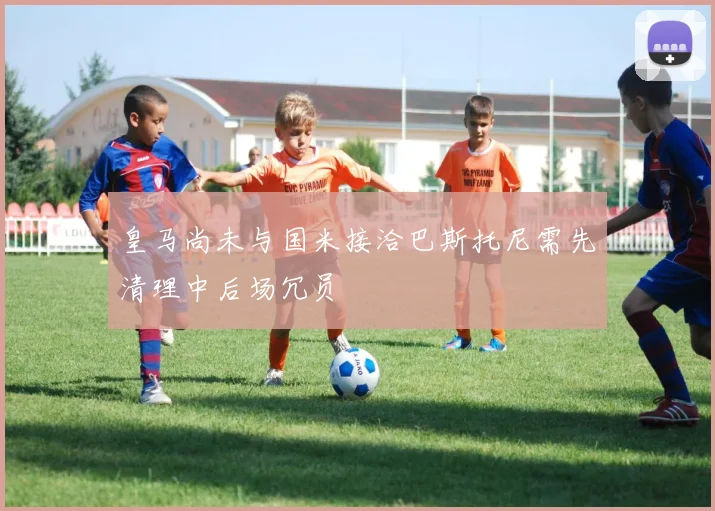 皇马尚未与国米接洽巴斯托尼需先清理中后场冗员