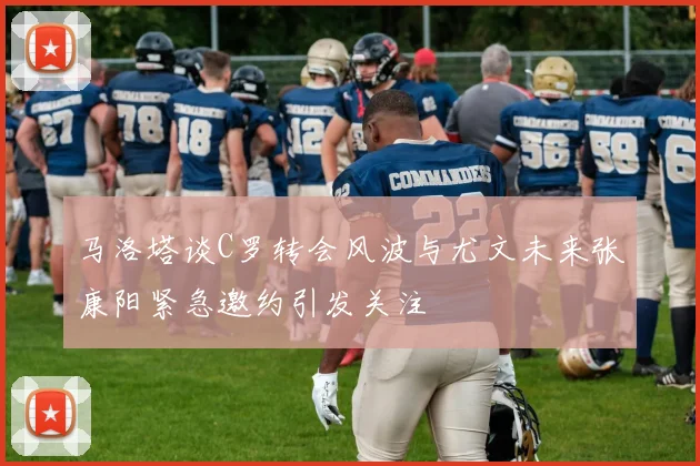 马洛塔谈C罗转会风波与尤文未来张康阳紧急邀约引发关注