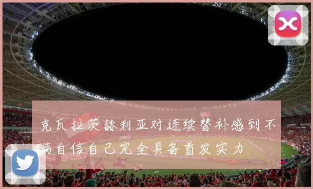 克瓦拉茨赫利亚对连续替补感到不满自信自己完全具备首发实力