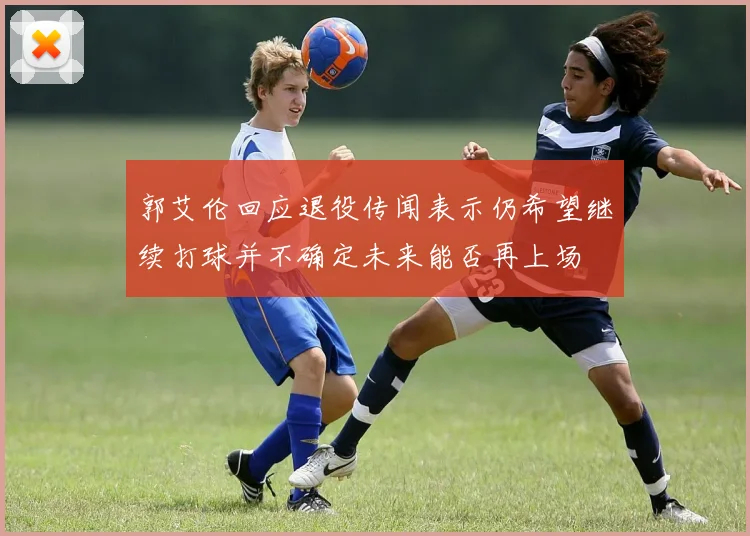 郭艾伦回应退役传闻表示仍希望继续打球并不确定未来能否再上场