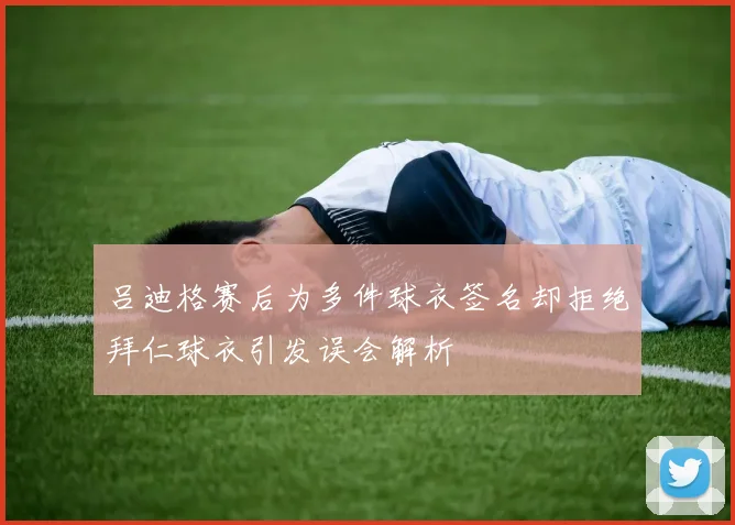 吕迪格赛后为多件球衣签名却拒绝拜仁球衣引发误会解析
