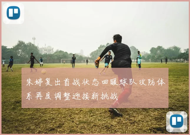 朱婷复出首战状态回暖球队攻防体系再度调整迎接新挑战