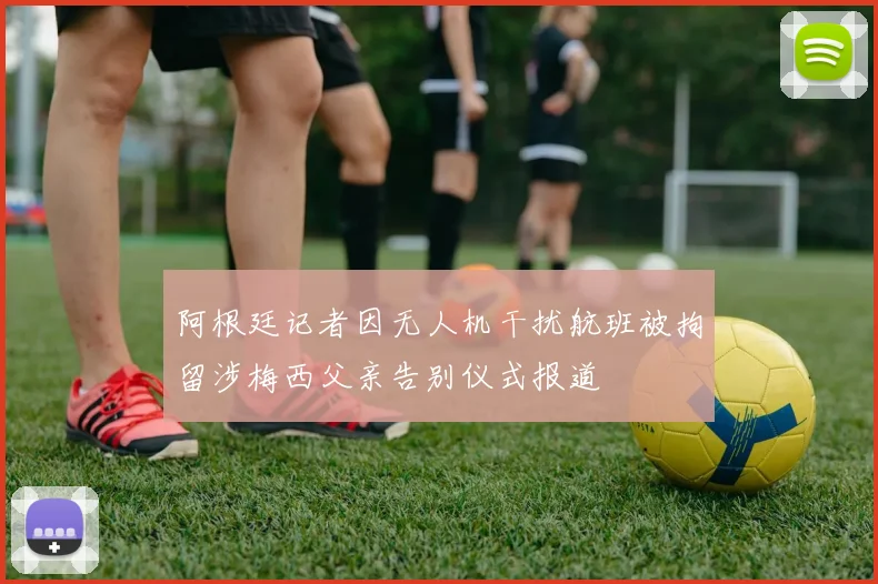 阿根廷记者因无人机干扰航班被拘留涉梅西父亲告别仪式报道