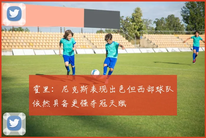 霍里：尼克斯表现出色但西部球队依然具备更强夺冠天赋