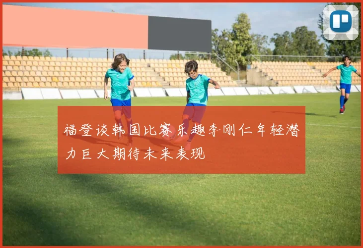 福登谈韩国比赛乐趣李刚仁年轻潜力巨大期待未来表现