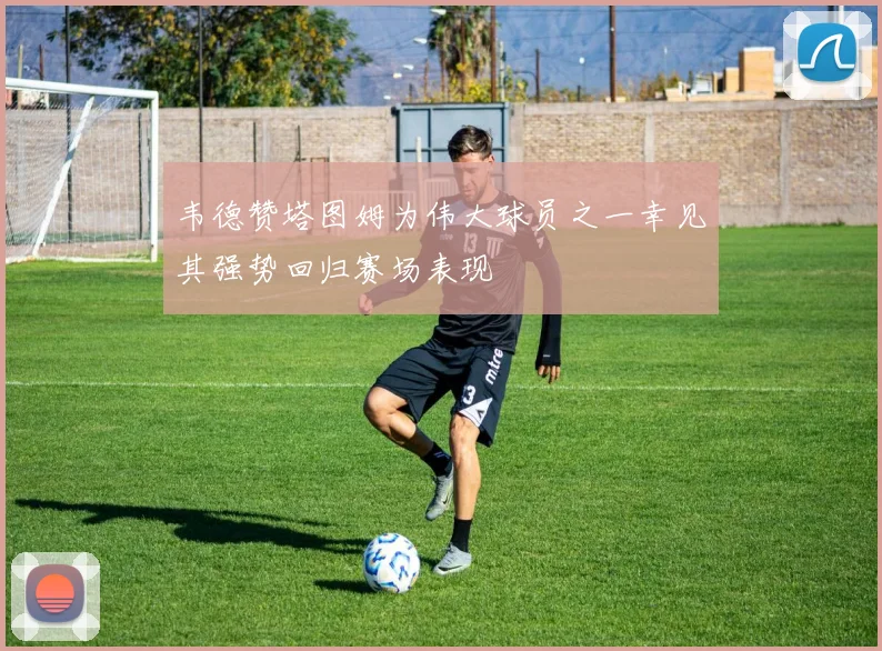 韦德赞塔图姆为伟大球员之一幸见其强势回归赛场表现