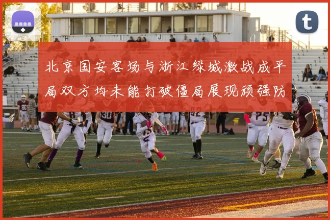 北京国安客场与浙江绿城激战成平局双方均未能打破僵局展现顽强防守实力