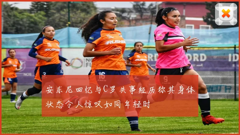 安东尼回忆与C罗共事经历称其身体状态令人惊叹如同年轻时