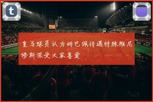 皇马球员认为姆巴佩待遇特殊维尼修斯深受大家喜爱