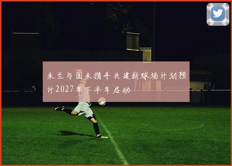 米兰与国米携手共建新球场计划预计2027年下半年启动