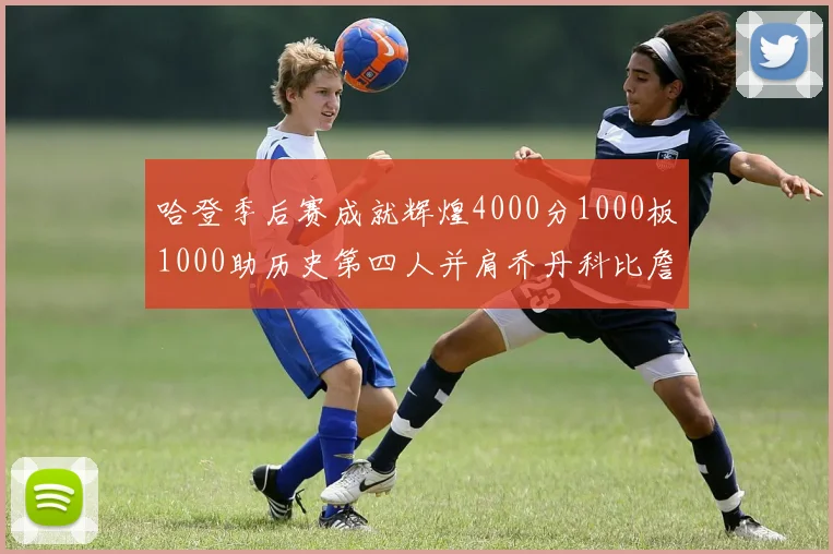 哈登季后赛成就辉煌4000分1000板1000助历史第四人并肩乔丹科比詹姆斯