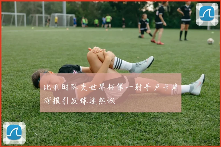 比利时队史世界杯第一射手卢卡库海报引发球迷热议