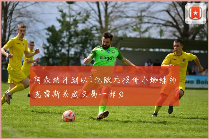 阿森纳计划以1亿欧元报价小蜘蛛约克雷斯或成交易一部分