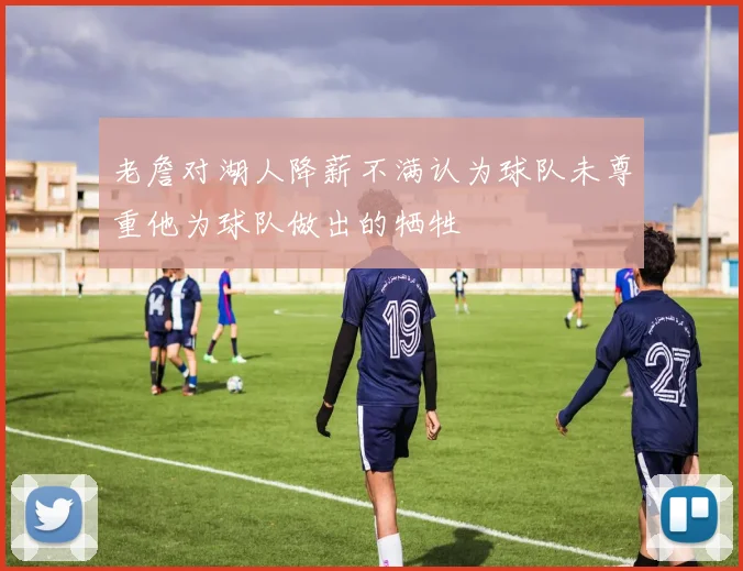 老詹对湖人降薪不满认为球队未尊重他为球队做出的牺牲
