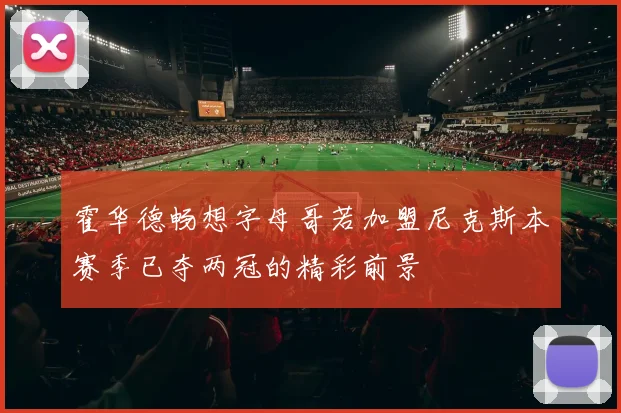 霍华德畅想字母哥若加盟尼克斯本赛季已夺两冠的精彩前景