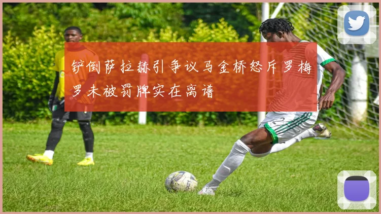 铲倒萨拉赫引争议马金桥怒斥罗梅罗未被罚牌实在离谱
