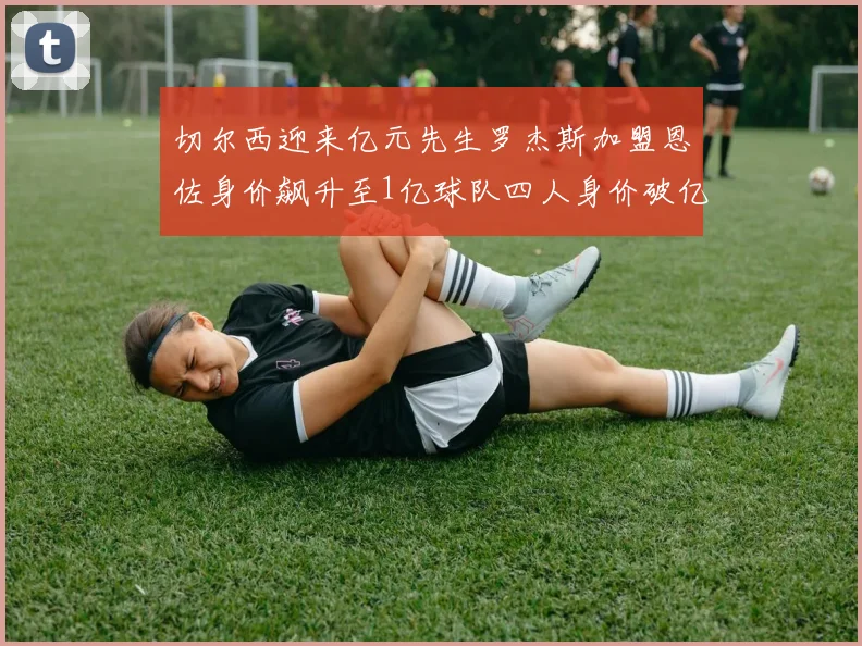 切尔西迎来亿元先生罗杰斯加盟恩佐身价飙升至1亿球队四人身价破亿