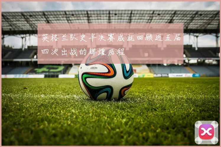 英格兰队史半决赛成就回顾近五届四次出战的辉煌历程